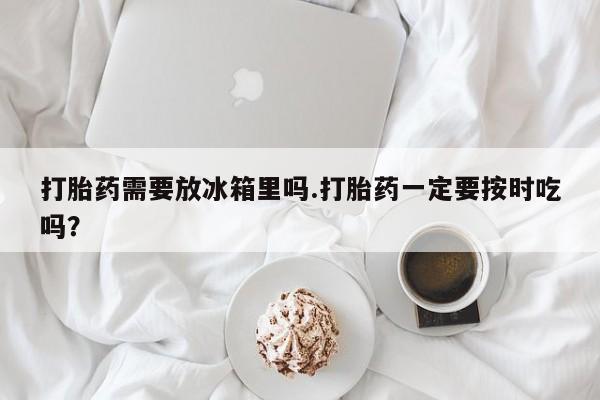 网上卖打胎药微信的联系方式打胎药需要放冰箱里吗.打胎药一定要按时吃吗？
