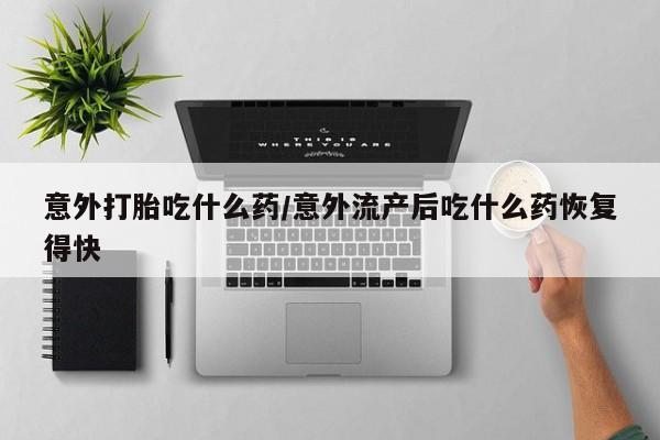 网上卖打胎药微信的联系方式意外打胎吃什么药/意外流产后吃什么药恢复得快
