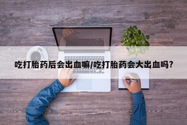 网上卖打胎药微信的联系方式吃打胎药后会出血嘛/吃打胎药会大出血吗?