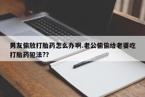 网上卖打胎药微信的联系方式男友偷放打胎药怎么办啊.老公偷偷给老婆吃打胎药犯法?？