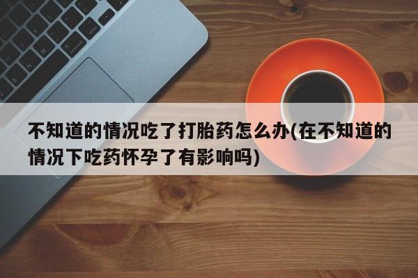 网上卖打胎药微信的联系方式不知道的情况吃了打胎药怎么办(在不知道的情况下吃药怀孕了有影响吗)