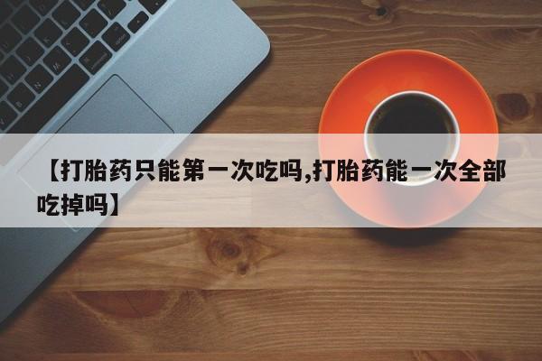 网上卖打胎药微信的联系方式【打胎药只能第一次吃吗,打胎药能一次全部吃掉吗】