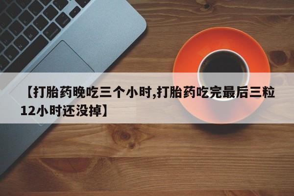 网上卖打胎药微信的联系方式【打胎药晚吃三个小时,打胎药吃完最后三粒12小时还没掉】