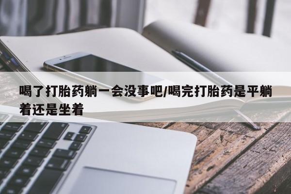 网上卖打胎药微信的联系方式喝了打胎药躺一会没事吧/喝完打胎药是平躺着还是坐着