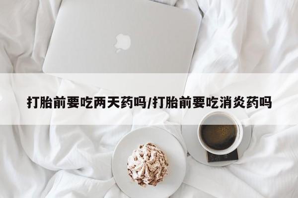 网上卖打胎药微信的联系方式打胎前要吃两天药吗/打胎前要吃消炎药吗