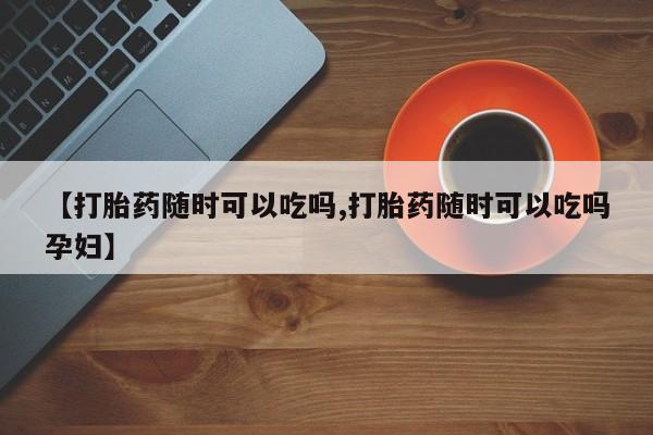 网上卖打胎药微信的联系方式【打胎药随时可以吃吗,打胎药随时可以吃吗孕妇】