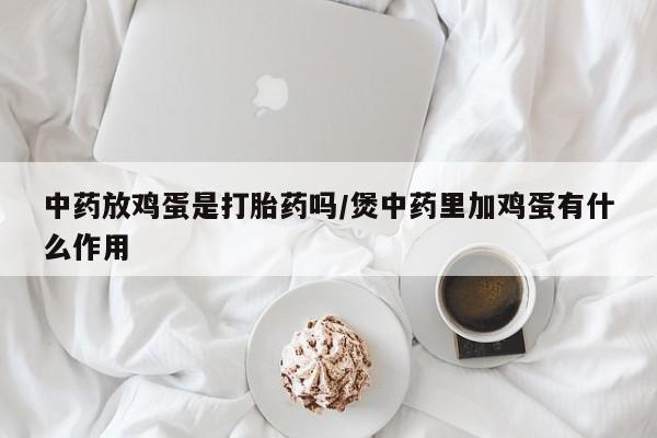 网上卖打胎药微信的联系方式中药放鸡蛋是打胎药吗/煲中药里加鸡蛋有什么作用