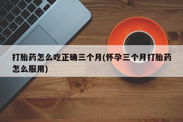 网上卖打胎药微信的联系方式打胎药怎么吃正确三个月(怀孕三个月打胎药怎么服用)