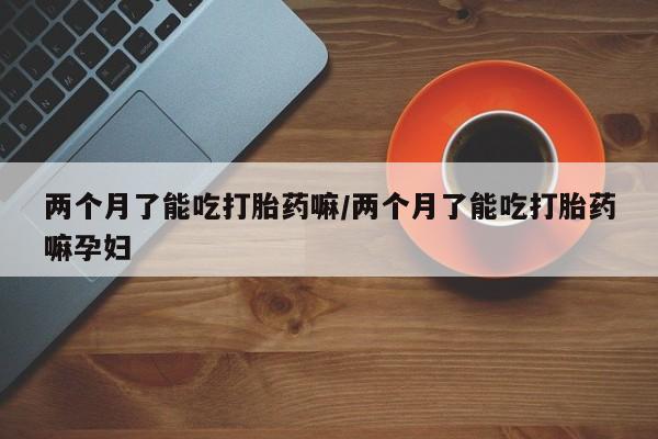 网上卖打胎药微信的联系方式两个月了能吃打胎药嘛/两个月了能吃打胎药嘛孕妇