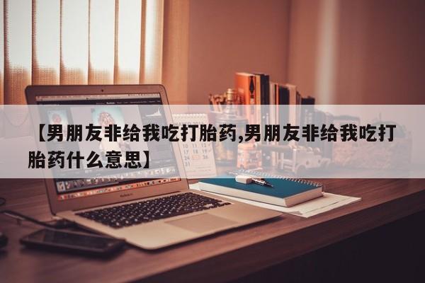 网上卖打胎药微信的联系方式【男朋友非给我吃打胎药,男朋友非给我吃打胎药什么意思】