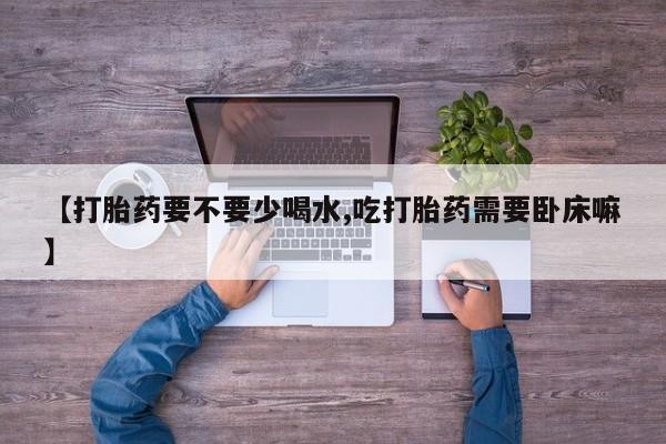 网上卖打胎药微信的联系方式【打胎药要不要少喝水,吃打胎药需要卧床嘛】