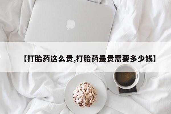 网上卖打胎药微信的联系方式【打胎药这么贵,打胎药最贵需要多少钱】