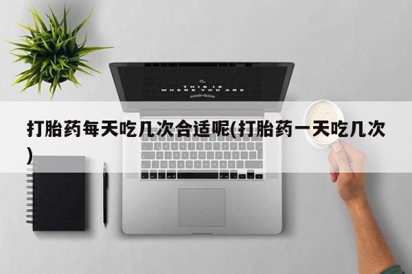 网上卖打胎药微信的联系方式打胎药每天吃几次合适呢(打胎药一天吃几次)