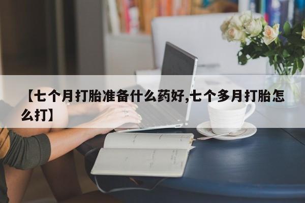 网上卖打胎药微信的联系方式【七个月打胎准备什么药好,七个多月打胎怎么打】