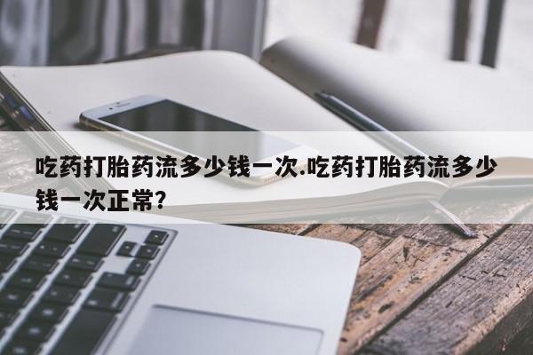 网上卖打胎药微信的联系方式吃药打胎药流多少钱一次.吃药打胎药流多少钱一次正常？