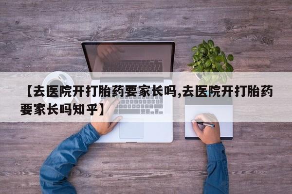 网上卖打胎药微信的联系方式【去医院开打胎药要家长吗,去医院开打胎药要家长吗知乎】