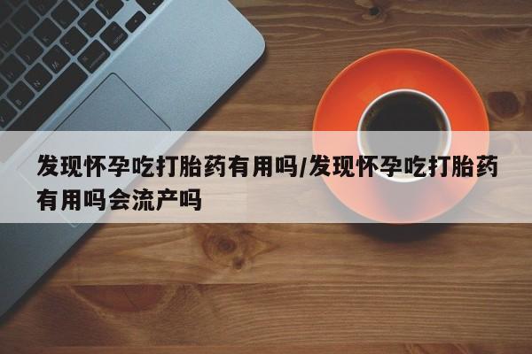 网上卖打胎药微信的联系方式发现怀孕吃打胎药有用吗/发现怀孕吃打胎药有用吗会流产吗