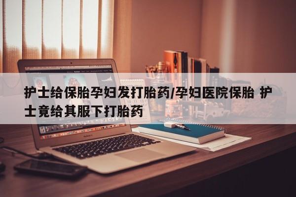 网上卖打胎药微信的联系方式护士给保胎孕妇发打胎药/孕妇医院保胎 护士竟给其服下打胎药