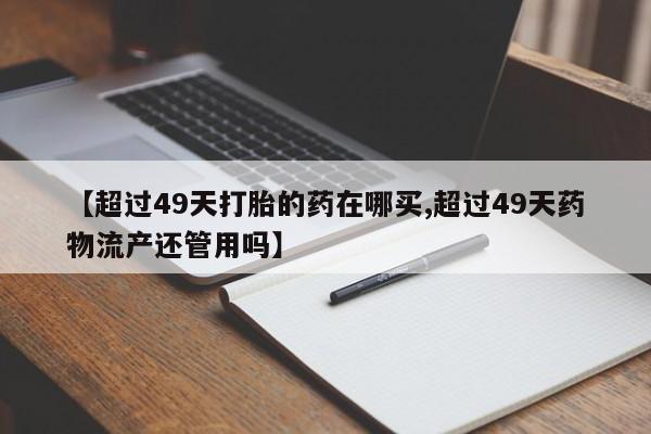网上卖打胎药微信的联系方式【超过49天打胎的药在哪买,超过49天药物流产还管用吗】