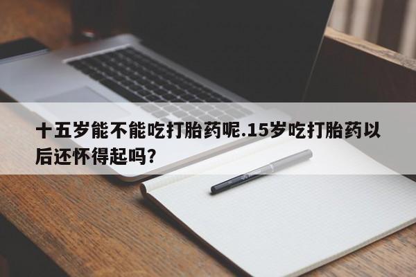 网上卖打胎药微信的联系方式十五岁能不能吃打胎药呢.15岁吃打胎药以后还怀得起吗？