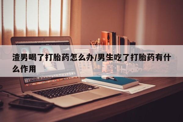 网上卖打胎药微信的联系方式渣男喝了打胎药怎么办/男生吃了打胎药有什么作用