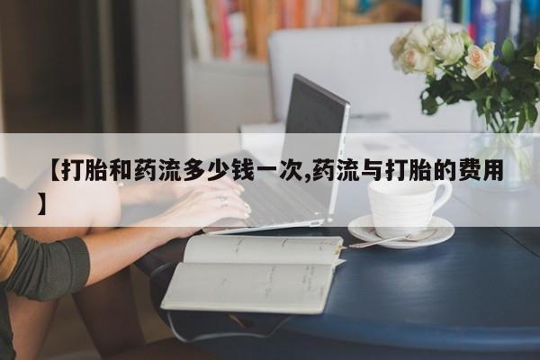 网上卖打胎药微信的联系方式【打胎和药流多少钱一次,药流与打胎的费用】