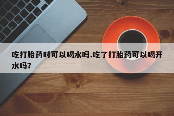 网上卖打胎药微信的联系方式吃打胎药时可以喝水吗.吃了打胎药可以喝开水吗？