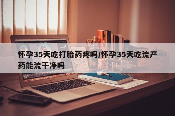 网上卖打胎药微信的联系方式怀孕35天吃打胎药疼吗/怀孕35天吃流产药能流干净吗