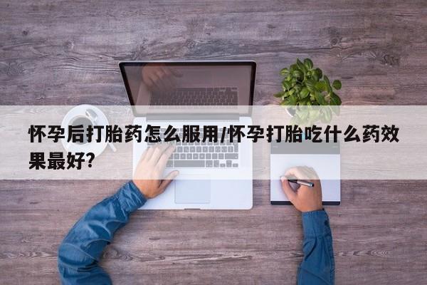 网上卖打胎药微信的联系方式怀孕后打胎药怎么服用/怀孕打胎吃什么药效果最好?