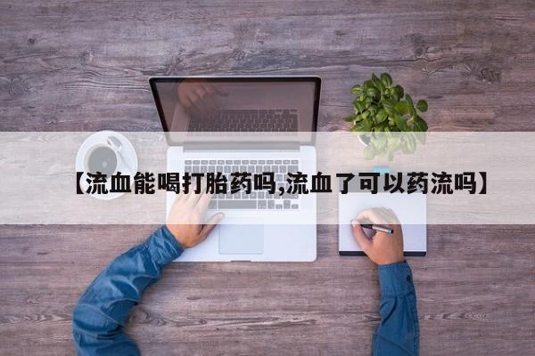 网上卖打胎药微信的联系方式【流血能喝打胎药吗,流血了可以药流吗】