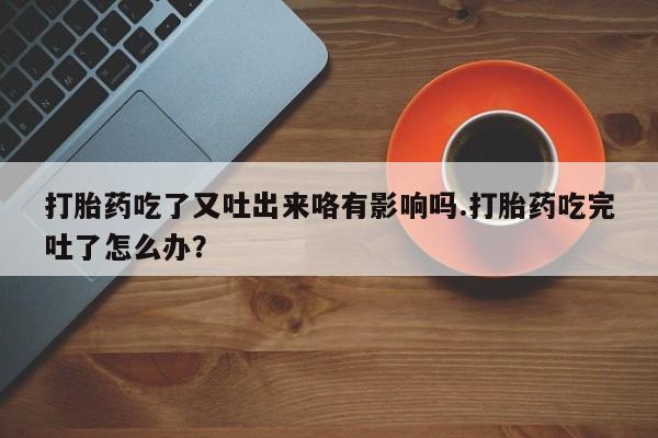网上卖打胎药微信的联系方式打胎药吃了又吐出来咯有影响吗.打胎药吃完吐了怎么办？