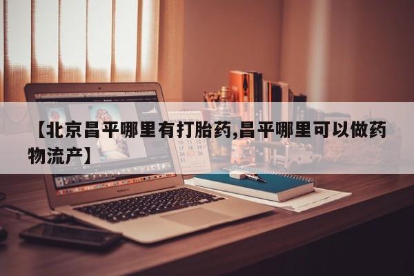网上卖打胎药微信的联系方式【北京昌平哪里有打胎药,昌平哪里可以做药物流产】