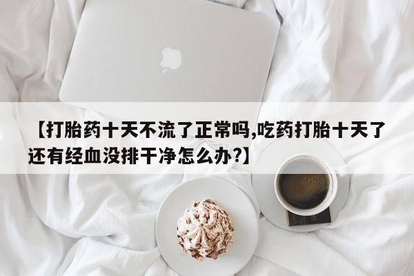 网上卖打胎药微信的联系方式【打胎药十天不流了正常吗,吃药打胎十天了还有经血没排干净怎么办?】