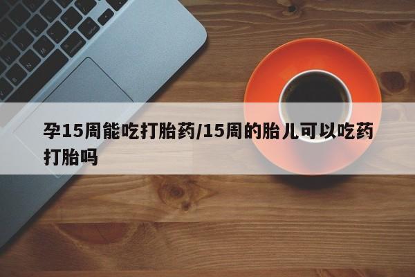 网上卖打胎药微信的联系方式孕15周能吃打胎药/15周的胎儿可以吃药打胎吗