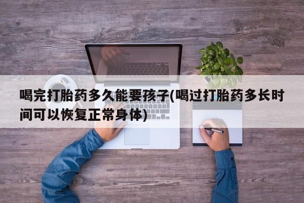 网上卖打胎药微信的联系方式喝完打胎药多久能要孩子(喝过打胎药多长时间可以恢复正常身体)