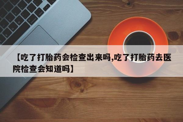 网上卖打胎药微信的联系方式【吃了打胎药会检查出来吗,吃了打胎药去医院检查会知道吗】