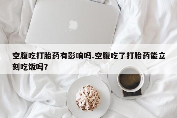 网上卖打胎药微信的联系方式空腹吃打胎药有影响吗.空腹吃了打胎药能立刻吃饭吗？