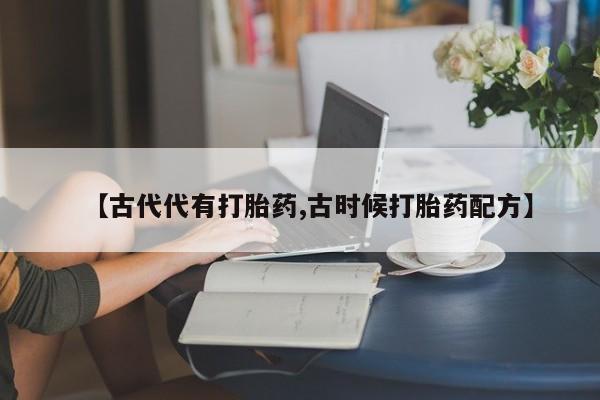 网上卖打胎药微信的联系方式【古代代有打胎药,古时候打胎药配方】