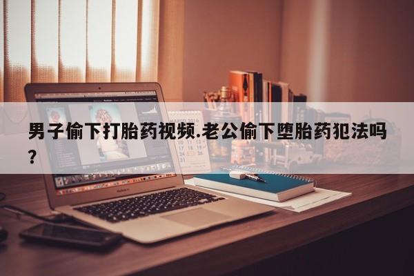 网上卖打胎药微信的联系方式男子偷下打胎药视频.老公偷下堕胎药犯法吗？