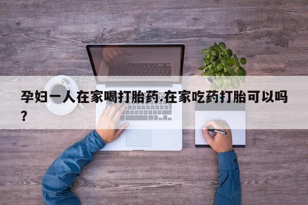 网上卖打胎药微信的联系方式孕妇一人在家喝打胎药.在家吃药打胎可以吗？