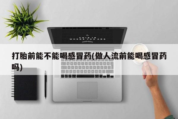 网上卖打胎药微信的联系方式打胎前能不能喝感冒药(做人流前能喝感冒药吗)