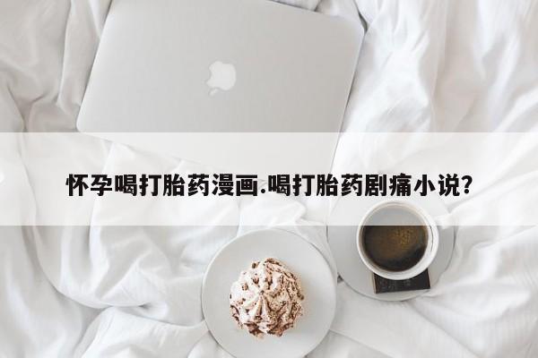 网上卖打胎药微信的联系方式怀孕喝打胎药漫画.喝打胎药剧痛小说？