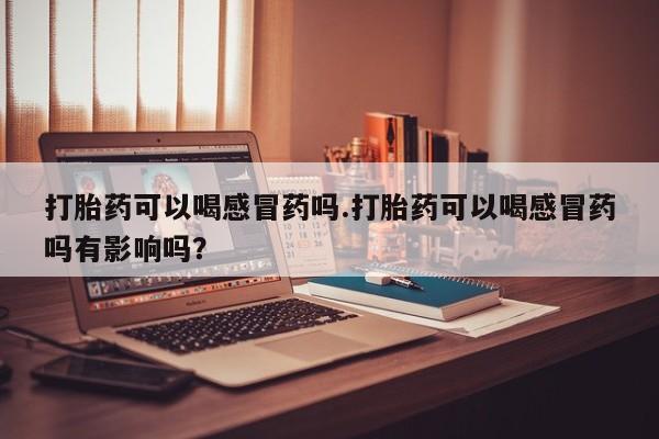 网上卖打胎药微信的联系方式打胎药可以喝感冒药吗.打胎药可以喝感冒药吗有影响吗？