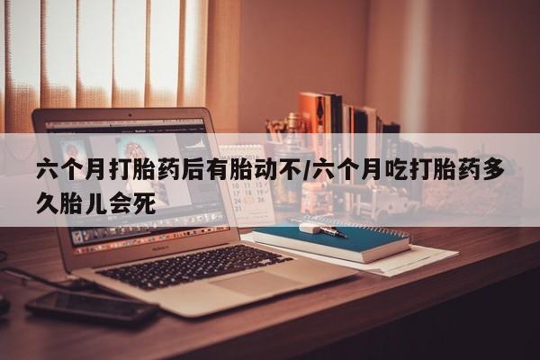 网上卖打胎药微信的联系方式六个月打胎药后有胎动不/六个月吃打胎药多久胎儿会死