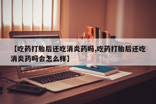 网上卖打胎药微信的联系方式【吃药打胎后还吃消炎药吗,吃药打胎后还吃消炎药吗会怎么样】
