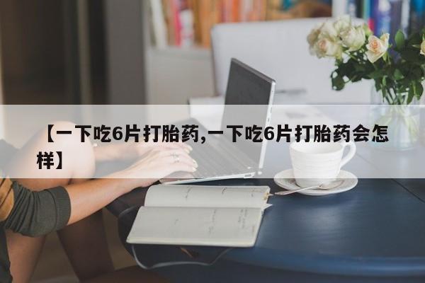 网上卖打胎药微信的联系方式【一下吃6片打胎药,一下吃6片打胎药会怎样】