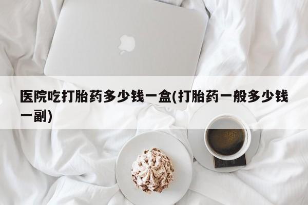 网上卖打胎药微信的联系方式医院吃打胎药多少钱一盒(打胎药一般多少钱一副)
