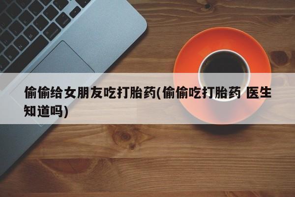 网上卖打胎药微信的联系方式偷偷给女朋友吃打胎药(偷偷吃打胎药 医生知道吗)