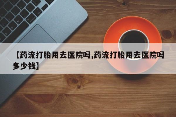 网上卖打胎药微信的联系方式【药流打胎用去医院吗,药流打胎用去医院吗多少钱】