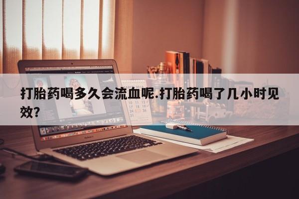 网上卖打胎药微信的联系方式打胎药喝多久会流血呢.打胎药喝了几小时见效？
